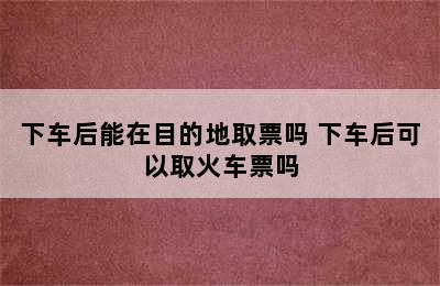 下车后能在目的地取票吗 下车后可以取火车票吗